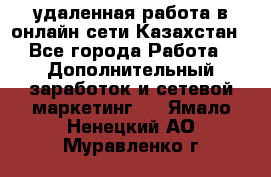 удаленная работа в онлайн сети Казахстан - Все города Работа » Дополнительный заработок и сетевой маркетинг   . Ямало-Ненецкий АО,Муравленко г.